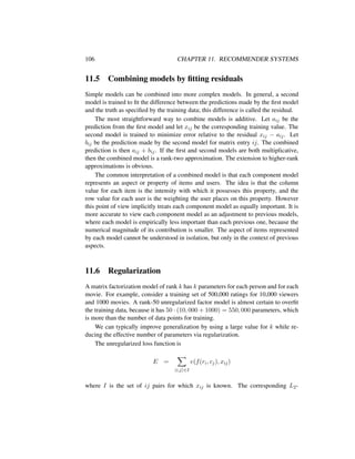 106 CHAPTER 11. RECOMMENDER SYSTEMS
11.5 Combining models by ﬁtting residuals
Simple models can be combined into more complex models. In general, a second
model is trained to ﬁt the difference between the predictions made by the ﬁrst model
and the truth as speciﬁed by the training data; this difference is called the residual.
The most straightforward way to combine models is additive. Let aij be the
prediction from the ﬁrst model and let xij be the corresponding training value. The
second model is trained to minimize error relative to the residual xij − aij. Let
bij be the prediction made by the second model for matrix entry ij. The combined
prediction is then aij + bij. If the ﬁrst and second models are both multiplicative,
then the combined model is a rank-two approximation. The extension to higher-rank
approximations is obvious.
The common interpretation of a combined model is that each component model
represents an aspect or property of items and users. The idea is that the column
value for each item is the intensity with which it possesses this property, and the
row value for each user is the weighting the user places on this property. However
this point of view implicitly treats each component model as equally important. It is
more accurate to view each component model as an adjustment to previous models,
where each model is empirically less important than each previous one, because the
numerical magnitude of its contribution is smaller. The aspect of items represented
by each model cannot be understood in isolation, but only in the context of previous
aspects.
11.6 Regularization
A matrix factorization model of rank k has k parameters for each person and for each
movie. For example, consider a training set of 500,000 ratings for 10,000 viewers
and 1000 movies. A rank-50 unregularized factor model is almost certain to overﬁt
the training data, because it has 50 · (10, 000 + 1000) = 550, 000 parameters, which
is more than the number of data points for training.
We can typically improve generalization by using a large value for k while re-
ducing the effective number of parameters via regularization.
The unregularized loss function is
E =
i,j ∈I
e(f(ri, cj), xij)
where I is the set of ij pairs for which xij is known. The corresponding L2-
 