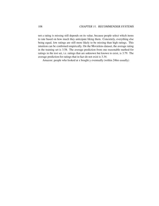 108 CHAPTER 11. RECOMMENDER SYSTEMS
not a rating is missing still depends on its value, because people select which items
to rate based on how much they anticipate liking them. Concretely, everything else
being equal, low ratings are still more likely to be missing than high ratings. This
intuition can be conﬁrmed empirically. On the Movielens dataset, the average rating
in the training set is 3.58. The average prediction from one reasonable method for
ratings in the test set, i.e. ratings that are unknown but known to exist, is 3.79. The
average prediction for ratings that in fact do not exist is 3.34.
Amazon: people who looked at x bought y eventually (within 24hrs usually)
 