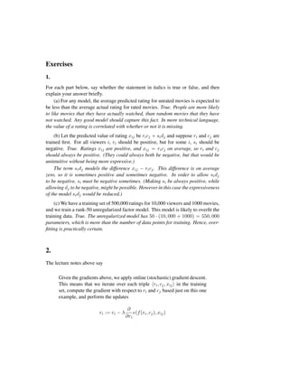 Exercises
1.
For each part below, say whether the statement in italics is true or false, and then
explain your answer brieﬂy.
(a) For any model, the average predicted rating for unrated movies is expected to
be less than the average actual rating for rated movies. True. People are more likely
to like movies that they have actually watched, than random movies that they have
not watched. Any good model should capture this fact. In more technical language,
the value of a rating is correlated with whether or not it is missing.
(b) Let the predicted value of rating xij be ricj + sidj and suppose ri and cj are
trained ﬁrst. For all viewers i, ri should be positive, but for some i, si should be
negative. True. Ratings xij are positive, and xij = ricj on average, so ri and cj
should always be positive. (They could always both be negative, but that would be
unintuitive without being more expressive.)
The term sidj models the difference xij − ricj. This difference is on average
zero, so it is sometimes positive and sometimes negative. In order to allow sidj
to be negative, si must be negative sometimes. (Making si be always positive, while
allowing dj to be negative, might be possible. However in this case the expressiveness
of the model sidj would be reduced.)
(c) We have a training set of 500,000 ratings for 10,000 viewers and 1000 movies,
and we train a rank-50 unregularized factor model. This model is likely to overﬁt the
training data. True. The unregularized model has 50 · (10, 000 + 1000) = 550, 000
parameters, which is more than the number of data points for training. Hence, over-
ﬁtting is practically certain.
2.
The lecture notes above say
Given the gradients above, we apply online (stochastic) gradient descent.
This means that we iterate over each triple ri, cj, xij in the training
set, compute the gradient with respect to ri and cj based just on this one
example, and perform the updates
ri := ri − λ
∂
∂ri
e(f(ri, cj), xij)
 