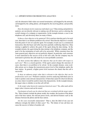 1.2. OPPORTUNITIES FOR PREDICTIVE ANALYTICS 11
call, the alternative label values are normal termination, call dropped by the network,
call dropped by the calling phone, call dropped by the receiving phone, and possibly
more.
Does the domain involve numerous individual cases? Data mining and predictive
analytics are not directly relevant to making one-off decisions such as selecting the
overall strategy of a company or organization. In the example domain, a case is one
telephone call, and obviously there are many of these.
Is there a clear objective to be optimized? If it is unclear what the goal is for each
case, then there is no deﬁnite problem to be solved. Note that the objective is usually
from the point of view of a speciﬁc agent. For example, if each case is a commercial
transaction, then the buyer and seller may have partially conﬂicting objectives. Data
mining is applied to achieve the goals of the agent doing the data mining. In the
example domain, the agent doing the data mining is the telephone company, and the
goal is for the termination of each call to be successful. While customers have the
same general goal, objectives are not perfectly aligned. In particular, each customer
is most interested in the success of his or her own calls, but the company may be
motivated to prioritize the calls made by its most proﬁtable customers.
Are there actions that inﬂuence the objective that can be taken with respect to
each case? This is a crucial question. If the agent cannot change the outcomes of
cases, then there is no problem to be solved. In the example domain, some avail-
able actions are to change the transmission power level of the telephone and/or the
base station. In general, a higher power level increases the chance that the call is
successful.
Is there an unknown target value that is relevant to the objective that can be
predicted for each case? Predictive analytics involves analyzing individual cases in
order to predict some relevant characteristic of them that cannot be observed directly
at a time when it would be useful to know the characteristic. In the example domain,
the target value is whether or not the call will fail.
Is the target value known for numerous historical cases? Yes, after each call its
target value is known and can be stored.
Can features of each case be observed that are correlated with the target value?
Yes. These features include the phone model, the weather, the location of the phone
and of the base station, the relevant power levels, and derived features such as the
distance between the phone and the base station.
Are the cases reasonably independent? That is, does the label of one case not
inﬂuence strongly the labels of other cases? Yes. The failure of one call does not
cause the success or failure of another call.
 