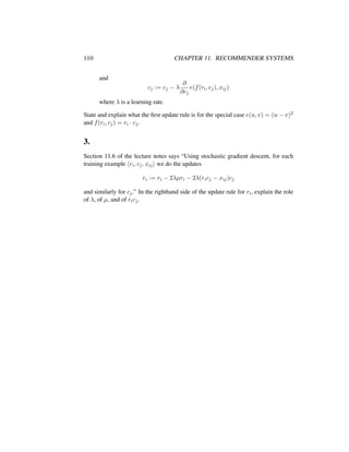 110 CHAPTER 11. RECOMMENDER SYSTEMS
and
cj := cj − λ
∂
∂cj
e(f(ri, cj), xij)
where λ is a learning rate.
State and explain what the ﬁrst update rule is for the special case e(u, v) = (u − v)2
and f(ri, cj) = ri · cj.
3.
Section 11.6 of the lecture notes says “Using stochastic gradient descent, for each
training example ri, cj, xij we do the updates
ri := ri − 2λµri − 2λ(ricj − xij)cj
and similarly for cj.” In the righthand side of the update rule for ri, explain the role
of λ, of µ, and of ricj.
 