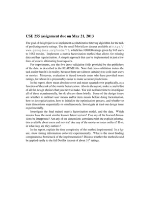 CSE 255 assignment due on May 21, 2013
The goal of this project is to implement a collaborative ﬁltering algorithm for the task
of predicting movie ratings. Use the small MovieLens dataset available at http://
www.grouplens.org/node/73, which has 100,000 ratings given by 943 users
to 1682 movies. Implement a matrix factorization method that allows for missing
data and has regularization. A simple approach that can be implemented in just a few
lines of code is alternating least squares.
For experiments, use the ﬁve cross-validation folds provided by the publishers
of the data, as described in the README ﬁle. Note that cross-validation makes the
task easier than it is in reality, because there are (almost certainly) no cold-start users
or movies. Moreover, evaluation is biased towards users who have provided more
ratings, for whom it is presumably easier to make accurate predictions.
In the report, show mean absolute error and mean squared error graphically, as a
function of the rank of the matrix factorization. Also in the report, make a careful list
of all the design choices that you have to make. You will not have time to investigate
all of these experimentally, but do discuss them brieﬂy. Some of the design issues
are whether to subtract user means and/or item means before doing factorization,
how to do regularization, how to initialize the optimization process, and whether to
train dimensions sequentially or simultaneously. Investigate at least one design issue
experimentally.
Investigate the ﬁnal trained matrix factorization model, and the data. Which
movies have the most similar learned latent vectors? Can any of the learned dimen-
sions be interpreted? Are any of the dimensions correlated with the explicit informa-
tion available about users and movies? Are any of the movies or users outliers? If so,
in what way are they outliers?
In the report, explain the time complexity of the method implemented. In a ﬁg-
ure, show timing information collected experimentally. What is the most binding
computational bottleneck of the implementation? Discuss whether the method could
be applied easily to the full Netﬂix dataset of about 108 ratings.
 