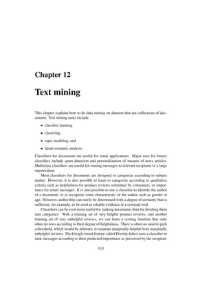 Chapter 12
Text mining
This chapter explains how to do data mining on datasets that are collections of doc-
uments. Text mining tasks include
• classiﬁer learning
• clustering,
• topic modeling, and
• latent semantic analysis.
Classiﬁers for documents are useful for many applications. Major uses for binary
classiﬁers include spam detection and personalization of streams of news articles.
Multiclass classiﬁers are useful for routing messages to relevant recipients in a large
organization.
Most classiﬁers for documents are designed to categorize according to subject
matter. However, it is also possible to learn to categorize according to qualitative
criteria such as helpfulness for product reviews submitted by consumers, or impor-
tance for email messages. It is also possible to use a classiﬁer to identify the author
of a document, or to recognize some characteristic of the author such as gender or
age. However, authorship can rarely be determined with a degree of certainty that is
sufﬁcient, for example, to be used as reliable evidence in a criminal trial.
Classiﬁers can be even more useful for ranking documents than for dividing them
into categories. With a training set of very helpful product reviews, and another
training set of very unhelpful reviews, we can learn a scoring function that sorts
other reviews according to their degree of helpfulness. There is often no need to pick
a threshold, which would be arbitrary, to separate marginally helpful from marginally
unhelpful reviews. The Google email feature called Priority Inbox uses a classiﬁer to
rank messages according to their predicted importance as perceived by the recipient.
113
 
