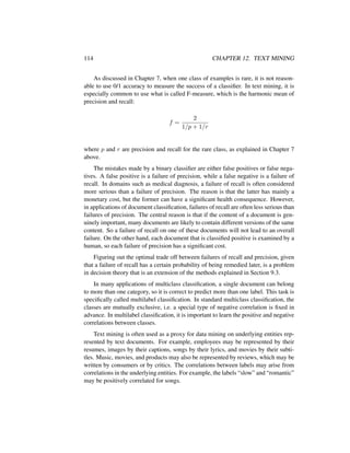 114 CHAPTER 12. TEXT MINING
As discussed in Chapter 7, when one class of examples is rare, it is not reason-
able to use 0/1 accuracy to measure the success of a classiﬁer. In text mining, it is
especially common to use what is called F-measure, which is the harmonic mean of
precision and recall:
f =
2
1/p + 1/r
where p and r are precision and recall for the rare class, as explained in Chapter 7
above.
The mistakes made by a binary classiﬁer are either false positives or false nega-
tives. A false positive is a failure of precision, while a false negative is a failure of
recall. In domains such as medical diagnosis, a failure of recall is often considered
more serious than a failure of precision. The reason is that the latter has mainly a
monetary cost, but the former can have a signiﬁcant health consequence. However,
in applications of document classiﬁcation, failures of recall are often less serious than
failures of precision. The central reason is that if the content of a document is gen-
uinely important, many documents are likely to contain different versions of the same
content. So a failure of recall on one of these documents will not lead to an overall
failure. On the other hand, each document that is classiﬁed positive is examined by a
human, so each failure of precision has a signiﬁcant cost.
Figuring out the optimal trade off between failures of recall and precision, given
that a failure of recall has a certain probability of being remedied later, is a problem
in decision theory that is an extension of the methods explained in Section 9.3.
In many applications of multiclass classiﬁcation, a single document can belong
to more than one category, so it is correct to predict more than one label. This task is
speciﬁcally called multilabel classiﬁcation. In standard multiclass classiﬁcation, the
classes are mutually exclusive, i.e. a special type of negative correlation is ﬁxed in
advance. In multilabel classiﬁcation, it is important to learn the positive and negative
correlations between classes.
Text mining is often used as a proxy for data mining on underlying entities rep-
resented by text documents. For example, employees may be represented by their
resumes, images by their captions, songs by their lyrics, and movies by their subti-
tles. Music, movies, and products may also be represented by reviews, which may be
written by consumers or by critics. The correlations between labels may arise from
correlations in the underlying entities. For example, the labels “slow” and “romantic”
may be positively correlated for songs.
 