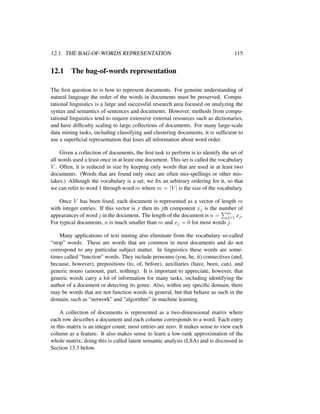 12.1. THE BAG-OF-WORDS REPRESENTATION 115
12.1 The bag-of-words representation
The ﬁrst question to is how to represent documents. For genuine understanding of
natural language the order of the words in documents must be preserved. Compu-
tational linguistics is a large and successful research area focused on analyzing the
syntax and semantics of sentences and documents. However, methods from compu-
tational linguistics tend to require extensive external resources such as dictionaries,
and have difﬁculty scaling to large collections of documents. For many large-scale
data mining tasks, including classifying and clustering documents, it is sufﬁcient to
use a superﬁcial representation that loses all information about word order.
Given a collection of documents, the ﬁrst task to perform is to identify the set of
all words used a least once in at least one document. This set is called the vocabulary
V . Often, it is reduced in size by keeping only words that are used in at least two
documents. (Words that are found only once are often mis-spellings or other mis-
takes.) Although the vocabulary is a set, we ﬁx an arbitrary ordering for it, so that
we can refer to word 1 through word m where m = |V | is the size of the vocabulary.
Once V has been ﬁxed, each document is represented as a vector of length m
with integer entries. If this vector is x then its jth component xj is the number of
appearances of word j in the document. The length of the document is n = m
j=1 xj.
For typical documents, n is much smaller than m and xj = 0 for most words j.
Many applications of text mining also eliminate from the vocabulary so-called
“stop” words. These are words that are common in most documents and do not
correspond to any particular subject matter. In linguistics these words are some-
times called “function” words. They include pronouns (you, he, it) connectives (and,
because, however), prepositions (to, of, before), auxiliaries (have, been, can), and
generic nouns (amount, part, nothing). It is important to appreciate, however, that
generic words carry a lot of information for many tasks, including identifying the
author of a document or detecting its genre. Also, within any speciﬁc domain, there
may be words that are not function words in general, but that behave as such in the
domain, such as “network” and ”algorithm” in machine learning.
A collection of documents is represented as a two-dimensional matrix where
each row describes a document and each column corresponds to a word. Each entry
in this matrix is an integer count; most entries are zero. It makes sense to view each
column as a feature. It also makes sense to learn a low-rank approximation of the
whole matrix; doing this is called latent semantic analysis (LSA) and is discussed in
Section 13.3 below.
 