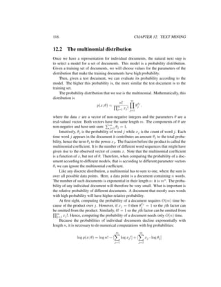 116 CHAPTER 12. TEXT MINING
12.2 The multinomial distribution
Once we have a representation for individual documents, the natural next step is
to select a model for a set of documents. This model is a probability distribution.
Given a training set of documents, we will choose values for the parameters of the
distribution that make the training documents have high probability.
Then, given a test document, we can evaluate its probability according to the
model. The higher this probability is, the more similar the test document is to the
training set.
The probability distribution that we use is the multinomial. Mathematically, this
distribution is
p(x; θ) =
n!
m
j=1 xj!
m
j=1
θ
xj
j .
where the data x are a vector of non-negative integers and the parameters θ are a
real-valued vector. Both vectors have the same length m. The components of θ are
non-negative and have unit sum: m
j=1 θj = 1.
Intuitively, θj is the probability of word j while xj is the count of word j. Each
time word j appears in the document it contributes an amount θj to the total proba-
bility, hence the term θj to the power xj. The fraction before the product is called the
multinomial coefﬁcient. It is the number of different word sequences that might have
given rise to the observed vector of counts x. Note that the multinomial coefﬁcient
is a function of x, but not of θ. Therefore, when comparing the probability of a doc-
ument according to different models, that is according to different parameter vectors
θ, we can ignore the multinomial coefﬁcient.
Like any discrete distribution, a multinomial has to sum to one, where the sum is
over all possible data points. Here, a data point is a document containing n words.
The number of such documents is exponential in their length n: it is mn. The proba-
bility of any individual document will therefore be very small. What is important is
the relative probability of different documents. A document that mostly uses words
with high probability will have higher relative probability.
At ﬁrst sight, computing the probability of a document requires O(m) time be-
cause of the product over j. However, if xj = 0 then θ
xj
j = 1 so the jth factor can
be omitted from the product. Similarly, 0! = 1 so the jth factor can be omitted from
m
j=1 xj!. Hence, computing the probability of a document needs only O(n) time.
Because the probabilities of individual documents decline exponentially with
length n, it is necessary to do numerical computations with log probabilities:
log p(x; θ) = log n! − [
m
j=1
log xj!] + [
m
j=1
xj · log θj]
 