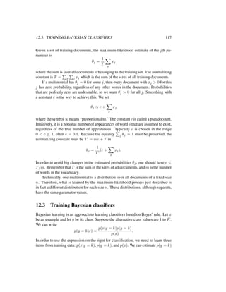 12.3. TRAINING BAYESIAN CLASSIFIERS 117
Given a set of training documents, the maximum-likelihood estimate of the jth pa-
rameter is
θj =
1
T x
xj
where the sum is over all documents x belonging to the training set. The normalizing
constant is T = x j xj which is the sum of the sizes of all training documents.
If a multinomial has θj = 0 for some j, then every document with xj > 0 for this
j has zero probability, regardless of any other words in the document. Probabilities
that are perfectly zero are undesirable, so we want θj > 0 for all j. Smoothing with
a constant c is the way to achieve this. We set
θj ∝ c +
x
xj
where the symbol ∝ means “proportional to.” The constant c is called a pseudocount.
Intuitively, it is a notional number of appearances of word j that are assumed to exist,
regardless of the true number of appearances. Typically c is chosen in the range
0 < c ≤ 1, often c = 0.1. Because the equality j θj = 1 must be preserved, the
normalizing constant must be T = mc + T in
θj =
1
T
(c +
x
xj).
In order to avoid big changes in the estimated probabilities θj, one should have c <
T/m. Remember that T is the sum of the sizes of all documents, and m is the number
of words in the vocabulary.
Technically, one multinomial is a distribution over all documents of a ﬁxed size
n. Therefore, what is learned by the maximum-likelihood process just described is
in fact a different distribution for each size n. These distributions, although separate,
have the same parameter values.
12.3 Training Bayesian classiﬁers
Bayesian learning is an approach to learning classiﬁers based on Bayes’ rule. Let x
be an example and let y be its class. Suppose the alternative class values are 1 to K.
We can write
p(y = k|x) =
p(x|y = k)p(y = k)
p(x)
.
In order to use the expression on the right for classiﬁcation, we need to learn three
items from training data: p(x|y = k), p(y = k), and p(x). We can estimate p(y = k)
 