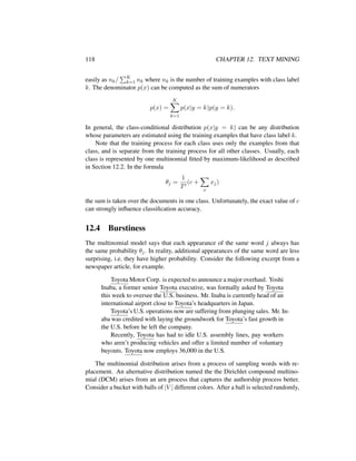 118 CHAPTER 12. TEXT MINING
easily as nk/ K
k=1 nk where nk is the number of training examples with class label
k. The denominator p(x) can be computed as the sum of numerators
p(x) =
K
k=1
p(x|y = k)p(y = k).
In general, the class-conditional distribution p(x|y = k) can be any distribution
whose parameters are estimated using the training examples that have class label k.
Note that the training process for each class uses only the examples from that
class, and is separate from the training process for all other classes. Usually, each
class is represented by one multinomial ﬁtted by maximum-likelihood as described
in Section 12.2. In the formula
θj =
1
T
(c +
x
xj)
the sum is taken over the documents in one class. Unfortunately, the exact value of c
can strongly inﬂuence classiﬁcation accuracy.
12.4 Burstiness
The multinomial model says that each appearance of the same word j always has
the same probability θj. In reality, additional appearances of the same word are less
surprising, i.e. they have higher probability. Consider the following excerpt from a
newspaper article, for example.
Toyota Motor Corp. is expected to announce a major overhaul. Yoshi
Inaba, a former senior Toyota executive, was formally asked by Toyota
this week to oversee the U.S. business. Mr. Inaba is currently head of an
international airport close to Toyota’s headquarters in Japan.
Toyota’s U.S. operations now are suffering from plunging sales. Mr. In-
aba was credited with laying the groundwork for Toyota’s fast growth in
the U.S. before he left the company.
Recently, Toyota has had to idle U.S. assembly lines, pay workers
who aren’t producing vehicles and offer a limited number of voluntary
buyouts. Toyota now employs 36,000 in the U.S.
The multinomial distribution arises from a process of sampling words with re-
placement. An alternative distribution named the the Dirichlet compound multino-
mial (DCM) arises from an urn process that captures the authorship process better.
Consider a bucket with balls of |V | different colors. After a ball is selected randomly,
 