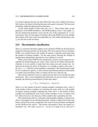 12.5. DISCRIMINATIVE CLASSIFICATION 119
it is not just replaced, but also one more ball of the same color is added. Each time a
ball is drawn, the chance of drawing the same color again is increased. This increased
probability models the phenomenon of burstiness.
Let the initial number of balls with color j be βj. These initial values are the
parameters of the DCM distribution. The DCM parameter vector β has length |V |,
like the multinomial parameter vector, but the sum of the components of β is un-
constrained. This one extra degree of freedom allows the DCM to discount multiple
observations of the same word, in an adjustable way. The smaller the parameter vales
βj are, the more words are bursty.
12.5 Discriminative classiﬁcation
There is a consensus that linear support vector machines (SVMs) are the best known
method for learning classiﬁers for documents. The extra expressiveness of nonlinear
SVMs is not needed, because the number of features is typically much larger than
the number of training examples. For the same reason, choosing the strength of
regularization appropriately, typically by cross-validation, is crucial.
When using a linear SVM for text classiﬁcation, accuracy can be improved con-
siderably by transforming the raw counts. Since counts do not follow Gaussian dis-
tributions, it is not sensible to make them have mean zero and variance one. In-
spired by the discussion above of burstiness, it is sensible to replace each count xj
by log(1 + xj). (The base of the logarithm is immaterial.) This transformation maps
0 to 0, so it preserves sparsity. A more extreme transformation that loses information
is to make each count binary, that is to replace all non-zero values by one.
One can also transform counts in a supervised way, that is in a way that uses label
information. This is most straightforward when there are just two classes. Experi-
mentally, the following transformation is better than others:
xj → I(xj > 0)| log tp/fn − log fp/tn|.
Above, tp is the number of positive training examples containing word j, and fn
is the number of these examples not containing the word, while fp is the number
of negative training examples containing the word, and tn is the number of these
examples not containing the word. If any of these numbers is zero, we replace it by
0.5, which of course is less than any of these numbers that is genuinely non-zero.
The transformation above is sometimes called logodds weighting. It ignores how
often a word appears in an individual document. Instead, it makes each word count
binary, and gives the word a weight that is the same for every document, but depends
on how predictive the word is. The positive and negative classes are treated in a
symmetric way. The value | log tp/fn − log fp/tn| is large if tp/fn and fp/tn
 