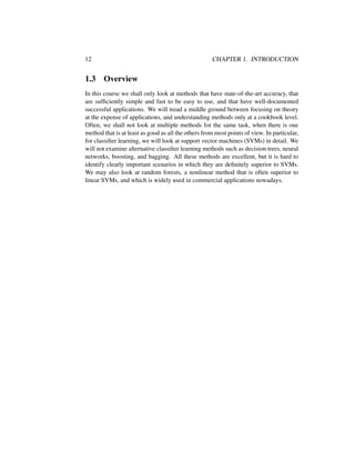 12 CHAPTER 1. INTRODUCTION
1.3 Overview
In this course we shall only look at methods that have state-of-the-art accuracy, that
are sufﬁciently simple and fast to be easy to use, and that have well-documented
successful applications. We will tread a middle ground between focusing on theory
at the expense of applications, and understanding methods only at a cookbook level.
Often, we shall not look at multiple methods for the same task, when there is one
method that is at least as good as all the others from most points of view. In particular,
for classiﬁer learning, we will look at support vector machines (SVMs) in detail. We
will not examine alternative classiﬁer learning methods such as decision trees, neural
networks, boosting, and bagging. All these methods are excellent, but it is hard to
identify clearly important scenarios in which they are deﬁnitely superior to SVMs.
We may also look at random forests, a nonlinear method that is often superior to
linear SVMs, and which is widely used in commercial applications nowadays.
 