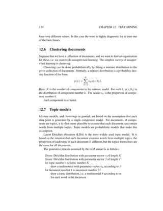 120 CHAPTER 12. TEXT MINING
have very different values. In this case the word is highly diagnostic for at least one
of the two classes.
12.6 Clustering documents
Suppose that we have a collection of documents, and we want to ﬁnd an organization
for these, i.e. we want to do unsupervised learning. The simplest variety of unsuper-
vised learning is clustering.
Clustering can be done probabilistically by ﬁtting a mixture distribution to the
given collection of documents. Formally, a mixture distribution is a probability den-
sity function of the form
p(x) =
K
k=1
αkp(x; θk).
Here, K is the number of components in the mixture model. For each k, p(x; θk) is
the distribution of component number k. The scalar αk is the proportion of compo-
nent number k.
Each component is a cluster.
12.7 Topic models
Mixture models, and clusterings in general, are based on the assumption that each
data point is generated by a single component model. For documents, if compo-
nents are topics, it is often more plausible to assume that each document can contain
words from multiple topics. Topic models are probabilistic models that make this
assumption.
Latent Dirichlet allocation (LDA) is the most widely used topic model. It is
based on the intuition that each document contains words from multiple topics; the
proportion of each topic in each document is different, but the topics themselves are
the same for all documents.
The generative process assumed by the LDA model is as follows:
Given: Dirichlet distribution with parameter vector α of length K
Given: Dirichlet distribution with parameter vector β of length V
for topic number 1 to topic number K
draw a multinomial with parameter vector φk according to β
for document number 1 to document number M
draw a topic distribution, i.e. a multinomial θ according to α
for each word in the document
 