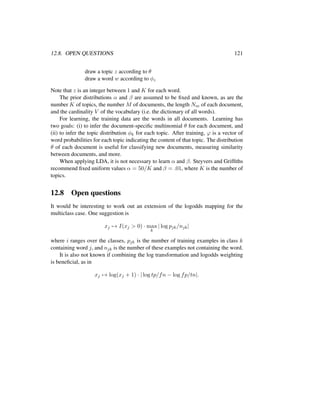 12.8. OPEN QUESTIONS 121
draw a topic z according to θ
draw a word w according to φz
Note that z is an integer between 1 and K for each word.
The prior distributions α and β are assumed to be ﬁxed and known, as are the
number K of topics, the number M of documents, the length Nm of each document,
and the cardinality V of the vocabulary (i.e. the dictionary of all words).
For learning, the training data are the words in all documents. Learning has
two goals: (i) to infer the document-speciﬁc multinomial θ for each document, and
(ii) to infer the topic distribution φk for each topic. After training, ϕ is a vector of
word probabilities for each topic indicating the content of that topic. The distribution
θ of each document is useful for classifying new documents, measuring similarity
between documents, and more.
When applying LDA, it is not necessary to learn α and β. Steyvers and Grifﬁths
recommend ﬁxed uniform values α = 50/K and β = .01, where K is the number of
topics.
12.8 Open questions
It would be interesting to work out an extension of the logodds mapping for the
multiclass case. One suggestion is
xj → I(xj > 0) · max
k
| log pjk/njk|
where i ranges over the classes, pjk is the number of training examples in class k
containing word j, and njk is the number of these examples not containing the word.
It is also not known if combining the log transformation and logodds weighting
is beneﬁcial, as in
xj → log(xj + 1) · | log tp/fn − log fp/tn|.
 