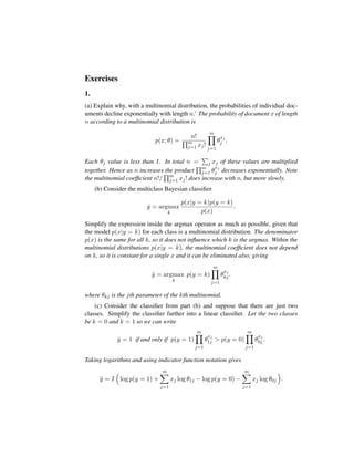 Exercises
1.
(a) Explain why, with a multinomial distribution, the probabilities of individual doc-
uments decline exponentially with length n.’ The probability of document x of length
n according to a multinomial distribution is
p(x; θ) =
n!
m
j=1 xj!
m
j=1
θ
xj
j .
Each θj value is less than 1. In total n = j xj of these values are multiplied
together. Hence as n increases the product m
j=1 θ
xj
j decreases exponentially. Note
the multinomial coefﬁcient n!/ m
j=1 xj! does increase with n, but more slowly.
(b) Consider the multiclass Bayesian classiﬁer
ˆy = argmax
k
p(x|y = k)p(y = k)
p(x)
.
Simplify the expression inside the argmax operator as much as possible, given that
the model p(x|y = k) for each class is a multinomial distribution. The denominator
p(x) is the same for all k, so it does not inﬂuence which k is the argmax. Within the
multinomial distributions p(x|y = k), the multinomial coefﬁcient does not depend
on k, so it is constant for a single x and it can be eliminated also, giving
ˆy = argmax
k
p(y = k)
m
j=1
θ
xj
kj .
where θkj is the jth parameter of the kth multinomial.
(c) Consider the classiﬁer from part (b) and suppose that there are just two
classes. Simplify the classiﬁer further into a linear classiﬁer. Let the two classes
be k = 0 and k = 1 so we can write
ˆy = 1 if and only if p(y = 1)
m
j=1
θ
xj
1j > p(y = 0)
m
j=1
θ
xj
0j .
Taking logarithms and using indicator function notation gives
ˆy = I log p(y = 1) +
m
j=1
xj log θ1j − log p(y = 0) −
m
j=1
xj log θ0j .
 
