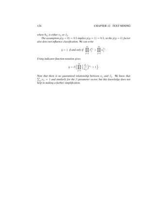 124 CHAPTER 12. TEXT MINING
where θkj is either αj or βj.
The assumption p(y = 0) = 0.5 implies p(y = 1) = 0.5, so the p(y = k) factor
also does not inﬂuence classiﬁcation. We can write
ˆy = 1 if and only if
m
j=1
β
xj
j >
m
j=1
α
xj
j .
Using indicator function notation gives
ˆy = I
m
j=1
βj
αj
xj
> 1 .
Note that there is no guaranteed relationship between αj and βj. We know that
j αj = 1 and similarly for the β parameter vector, but this knowledge does not
help in making a further simpliﬁcation.
 