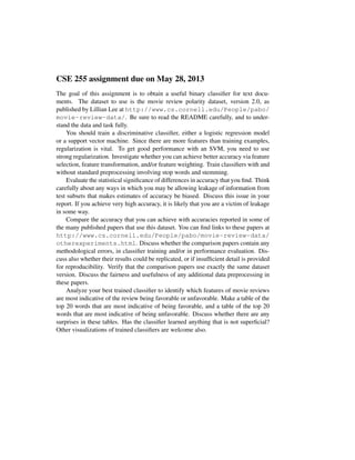 CSE 255 assignment due on May 28, 2013
The goal of this assignment is to obtain a useful binary classiﬁer for text docu-
ments. The dataset to use is the movie review polarity dataset, version 2.0, as
published by Lillian Lee at http://www.cs.cornell.edu/People/pabo/
movie-review-data/. Be sure to read the README carefully, and to under-
stand the data and task fully.
You should train a discriminative classiﬁer, either a logistic regression model
or a support vector machine. Since there are more features than training examples,
regularization is vital. To get good performance with an SVM, you need to use
strong regularization. Investigate whether you can achieve better accuracy via feature
selection, feature transformation, and/or feature weighting. Train classiﬁers with and
without standard preprocessing involving stop words and stemming.
Evaluate the statistical signiﬁcance of differences in accuracy that you ﬁnd. Think
carefully about any ways in which you may be allowing leakage of information from
test subsets that makes estimates of accuracy be biased. Discuss this issue in your
report. If you achieve very high accuracy, it is likely that you are a victim of leakage
in some way.
Compare the accuracy that you can achieve with accuracies reported in some of
the many published papers that use this dataset. You can ﬁnd links to these papers at
http://www.cs.cornell.edu/People/pabo/movie-review-data/
otherexperiments.html. Discuss whether the comparison papers contain any
methodological errors, in classiﬁer training and/or in performance evaluation. Dis-
cuss also whether their results could be replicated, or if insufﬁcient detail is provided
for reproducibility. Verify that the comparison papers use exactly the same dataset
version. Discuss the fairness and usefulness of any additional data preprocessing in
these papers.
Analyze your best trained classiﬁer to identify which features of movie reviews
are most indicative of the review being favorable or unfavorable. Make a table of the
top 20 words that are most indicative of being favorable, and a table of the top 20
words that are most indicative of being unfavorable. Discuss whether there are any
surprises in these tables. Has the classiﬁer learned anything that is not superﬁcial?
Other visualizations of trained classiﬁers are welcome also.
 