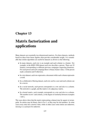 Chapter 13
Matrix factorization and
applications
Many datasets are essentially two-dimensional matrices. For these datasets, methods
based on ideas from linear algebra often provide considerable insight. It is remark-
able that similar algorithms are useful for datasets as diverse as the following.
• In many datasets, each row is an example and each column is a feature. For
example, in the KDD 1998 dataset each row describes a person. There are 22
features corresponding to different previous campaigns requesting donations.
For each person and each campaign there is binary feature value, 1 if the person
made a donation and 0 otherwise.
• In a text dataset, each row represents a document while each column represents
a word.
• In a collaborative ﬁltering dataset, each row can be a user and each column can
be a movie.
• In a social network, each person corresponds to a row and also to a column.
The network is a graph, and the matrix is its adjacency matrix.
• In a kernel matrix, each example corresponds to a row and also to a column.
The number in row i and column j is the degree of similarity between examples
i and j.
The cases above show that the matrix representing a dataset may be square or rectan-
gular. Its entries may be binary, that is 0 or 1, or they may be real numbers. In some
cases every entry has a known value, while in other cases some entries are unknown;
missing is a synonym for unknown.
127
 