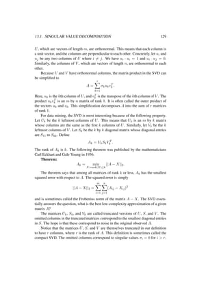 13.1. SINGULAR VALUE DECOMPOSITION 129
U, which are vectors of length m, are orthonormal. This means that each column is
a unit vector, and the columns are perpendicular to each other. Concretely, let ui and
uj be any two columns of U where i = j. We have ui · ui = 1 and ui · uj = 0.
Similarly, the columns of V , which are vectors of length n, are orthonormal to each
other.
Because U and V have orthonormal columns, the matrix product in the SVD can
be simpliﬁed to
A =
r
k=1
σkukvT
k .
Here, uk is the kth column of U, and vT
k is the transpose of the kth column of V . The
product ukvT
k is an m by n matrix of rank 1. It is often called the outer product of
the vectors uk and vk. This simpliﬁcation decomposes A into the sum of r matrices
of rank 1.
For data mining, the SVD is most interesting because of the following property.
Let Uk be the k leftmost columns of U. This means that Uk is an m by k matrix
whose columns are the same as the ﬁrst k columns of U. Similarly, let Vk be the k
leftmost columns of V . Let Sk be the k by k diagonal matrix whose diagonal entries
are S11 to Skk. Deﬁne
Ak = UkSkV T
k .
The rank of Ak is k. The following theorem was published by the mathematicians
Carl Eckhart and Gale Young in 1936.
Theorem:
Ak = min
X:rank(X)≤k
||A − X||2.
The theorem says that among all matrices of rank k or less, Ak has the smallest
squared error with respect to A. The squared error is simply
||A − X||2 =
m
i=1
n
j=1
(Aij − Xij)2
and is sometimes called the Frobenius norm of the matrix A − X. The SVD essen-
tially answers the question, what is the best low-complexity approximation of a given
matrix A?
The matrices Uk, Sk, and Vk are called truncated versions of U, S, and V . The
omitted columns in the truncated matrices correspond to the smallest diagonal entries
in S. The hope is that these correspond to noise in the original observed A.
Notice that the matrices U, S, and V are themselves truncated in our deﬁnition
to have r columns, where r is the rank of A. This deﬁnition is sometimes called the
compact SVD. The omitted columns correspond to singular values σi = 0 for i > r.
 