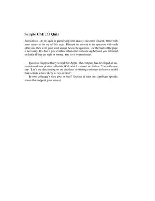 Sample CSE 255 Quiz
Instructions. Do this quiz in partnership with exactly one other student. Write both
your names at the top of this page. Discuss the answer to the question with each
other, and then write your joint answer below the question. Use the back of the page
if necessary. It is ﬁne if you overhear what other students say, because you still need
to decide if they are right or wrong. You have seven minutes.
Question. Suppose that you work for Apple. The company has developed an un-
precedented new product called the iKid, which is aimed at children. Your colleague
says “Let’s use data mining on our database of existing customers to learn a model
that predicts who is likely to buy an iKid.”
Is your colleague’s idea good or bad? Explain at least one signiﬁcant speciﬁc
reason that supports your answer.
 