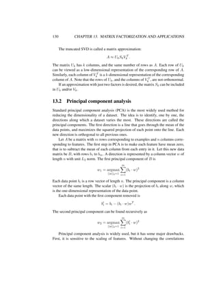 130 CHAPTER 13. MATRIX FACTORIZATION AND APPLICATIONS
The truncated SVD is called a matrix approximation:
A ≈ UkSkV T
k .
The matrix Uk has k columns, and the same number of rows as A. Each row of Uk
can be viewed as a low-dimensional representation of the corresponding row of A.
Similarly, each column of V T
k is a k-dimensional representation of the corresponding
column of A. Note that the rows of Uk, and the columns of V T
k , are not orthonormal.
If an approximation with just two factors is desired, the matrix Sk can be included
in Uk and/or Vk.
13.2 Principal component analysis
Standard principal component analysis (PCA) is the most widely used method for
reducing the dimensionality of a dataset. The idea is to identify, one by one, the
directions along which a dataset varies the most. These directions are called the
principal components. The ﬁrst direction is a line that goes through the mean of the
data points, and maximizes the squared projection of each point onto the line. Each
new direction is orthogonal to all previous ones.
Let A be a matrix with m rows corresponding to examples and n columns corre-
sponding to features. The ﬁrst step in PCA is to make each feature have mean zero,
that is to subtract the mean of each column from each entry in it. Let this new data
matrix be B, with rows b1 to bm. A direction is represented by a column vector w of
length n with unit L2 norm. The ﬁrst principal component of B is
w1 = argmax
||w||2=1
m
i=1
(bi · w)2
Each data point bi is a row vector of length n. The principal component is a column
vector of the same length. The scalar (bi · w) is the projection of bi along w, which
is the one-dimensional representation of the data point.
Each data point with the ﬁrst component removed is
bi = bi − (bi · w)wT
.
The second principal component can be found recursively as
w2 = argmax
||w||2=1
m
i=1
(bi · w)2
Principal component analysis is widely used, but it has some major drawbacks.
First, it is sensitive to the scaling of features. Without changing the correlations
 