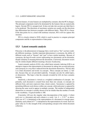13.3. LATENT SEMANTIC ANALYSIS 131
between features, if some features are multiplied by constants, then the PCA changes.
The principal components tend to be dominated by the features that are numerically
largest. Second, PCA is unsupervised. It does not take into account any label that is
to be predicted. The directions of maximum variation are usually not the directions
that differentiate best between examples with different labels. Third, PCA is linear.
If the data points lie in a cloud with nonlinear structure, PCA will not capture this
structure.
PCA is closely related to SVD, which is used in practice to compute principal
components and the re-representation of data points.
13.3 Latent semantic analysis
Polysemy is the phenomenon in language that a word such as “ﬁre” can have multi-
ple different meanings, Another important phenomenon is synonymy, the ability of
different words such as “ﬁrearm” and “gun” to have similar meanings. Because of
synonymy, the bag-of-words vectors representing two documents can be dissimilar,
despite similarity in meaning between the documents. Conversely, document vectors
may be similar despite different meanings, because of polysemy.
Latent semantic analysis (LSA), also called latent semantic indexing (LSI) is an
attempt to improve the representation of documents by taking into account polysemy
and synonymy in a way that is induced from the documents themselves. The key idea
is to relate documents and words via concepts. These concepts are latent, i.e. hid-
den, because they are not provided explicitly. Concepts can also be called topics,
or dimensions. The hope is that the concepts revealed by LSA do have semantic
meaning.
Intuitively, a document is viewed as a weighted combination of concepts. Im-
portantly, each document is created from more than one concept, so concepts are
different from, and more expressive than, cluster centers. Synonymy is captured by
permitting different word choices within one concept, while polysemy is captured by
allowing the same word to appear in multiple concepts. The number of independent
dimensions or concepts is usually chosen to be far smaller than the number of words
in the vocabulary. A typical number is 300.
Concretely, LSI uses the singular value decomposition of the matrix A where
each row is a document and each column is a word. Let A = USV T as above.
Each row of U is interpreted as the representation of a document in concept space.
Similarly, each column of V T is interpreted as the representation of a word. Each sin-
gular value in S is the strength of the corresponding concept in the whole document
collection.
 