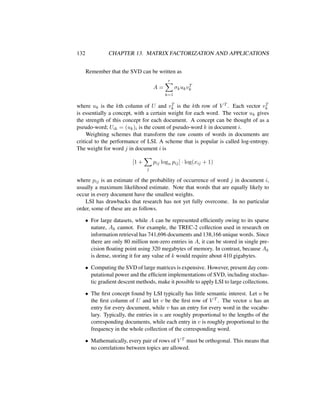 132 CHAPTER 13. MATRIX FACTORIZATION AND APPLICATIONS
Remember that the SVD can be written as
A =
r
k=1
σkukvT
k
where uk is the kth column of U and vT
k is the kth row of V T . Each vector vT
k
is essentially a concept, with a certain weight for each word. The vector uk gives
the strength of this concept for each document. A concept can be thought of as a
pseudo-word; Uik = (uk)i is the count of pseudo-word k in document i.
Weighting schemes that transform the raw counts of words in documents are
critical to the performance of LSI. A scheme that is popular is called log-entropy.
The weight for word j in document i is
[1 +
j
pij logn pij] · log(xij + 1)
where pij is an estimate of the probability of occurrence of word j in document i,
usually a maximum likelihood estimate. Note that words that are equally likely to
occur in every document have the smallest weights.
LSI has drawbacks that research has not yet fully overcome. In no particular
order, some of these are as follows.
• For large datasets, while A can be represented efﬁciently owing to its sparse
nature, Ak cannot. For example, the TREC-2 collection used in research on
information retrieval has 741,696 documents and 138,166 unique words. Since
there are only 80 million non-zero entries in A, it can be stored in single pre-
cision ﬂoating point using 320 megabytes of memory. In contrast, because Ak
is dense, storing it for any value of k would require about 410 gigabytes.
• Computing the SVD of large matrices is expensive. However, present day com-
putational power and the efﬁcient implementations of SVD, including stochas-
tic gradient descent methods, make it possible to apply LSI to large collections.
• The ﬁrst concept found by LSI typically has little semantic interest. Let u be
the ﬁrst column of U and let v be the ﬁrst row of V T . The vector u has an
entry for every document, while v has an entry for every word in the vocabu-
lary. Typically, the entries in u are roughly proportional to the lengths of the
corresponding documents, while each entry in v is roughly proportional to the
frequency in the whole collection of the corresponding word.
• Mathematically, every pair of rows of V T must be orthogonal. This means that
no correlations between topics are allowed.
 