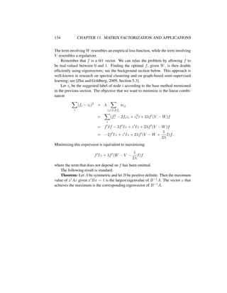 134 CHAPTER 13. MATRIX FACTORIZATION AND APPLICATIONS
The term involving W resembles an empirical loss function, while the term involving
V resembles a regularizer.
Remember that f is a 0/1 vector. We can relax the problem by allowing f to
be real-valued between 0 and 1. Finding the optimal f, given W, is then doable
efﬁciently using eigenvectors; see the background section below. This approach is
well-known in research on spectral clustering and on graph-based semi-supervised
learning; see [Zhu and Goldberg, 2009, Section 5.3].
Let zi be the suggested label of node i according to the base method mentioned
in the previous section. The objective that we want to minimize is the linear combi-
nation
i
(fi − zi)2
+ λ
i,j:fi=fj
wij
=
i
(f2
i − 2fizi + z2
i ) + 2λf (V − W)f
= f If − 2f Iz + z Iz + 2λf (V − W)f
= −2f Iz + z Iz + 2λf (V − W +
1
2λ
I)f.
Minimizing this expression is equivalent to maximizing
f Iz + λf (W − V −
1
2λ
I)f
where the term that does not depend on f has been omitted.
The following result is standard.
Theorem: Let A be symmetric and let B be positive deﬁnite. Then the maximum
value of x Ax given x Bx = 1 is the largest eigenvalue of B−1A. The vector x that
achieves the maximum is the corresponding eigenvector of B−1A.
 