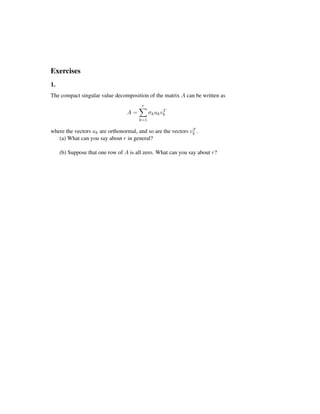 Exercises
1.
The compact singular value decomposition of the matrix A can be written as
A =
r
k=1
σkukvT
k
where the vectors uk are orthonormal, and so are the vectors vT
k .
(a) What can you say about r in general?
(b) Suppose that one row of A is all zero. What can you say about r?
 