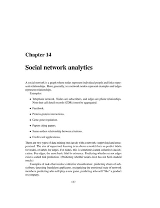 Chapter 14
Social network analytics
A social network is a graph where nodes represent individual people and links repre-
sent relationships. More generally, in a network nodes represent examples and edges
represent relationships.
Examples:
• Telephone network. Nodes are subscribers, and edges are phone relationhips.
Note that call detail records (CDRs) must be aggregated.
• Facebook.
• Protein-protein interactions.
• Gene-gene regulation.
• Papers citing papers.
• Same-author relationship between citations.
• Credit card applications.
There are two types of data mining one can do with a network: supervised and unsu-
pervised. The aim of supervised learning is to obtain a model that can predict labels
for nodes, or labels for edges. For nodes, this is sometimes called collective classiﬁ-
cation. For edges, the most basic label is existence. Predicting whether or not edges
exist is called link prediction. (Predicting whether nodes exist has not been studied
much.)
Examples of tasks that involve collective classiﬁcation: predicting churn of sub-
scribers; detecting fraudulent applicants. recognizing the emotional state of network
members, predicting who will play a new game, predicting who will “like” a product
or company.
137
 