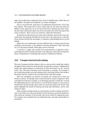 14.2. UNSUPERVISED NETWORK MINING 139
edges may be directed or undirected, they can be of multiple types, and/or they can
be weighted. The graph can be bipartite, e.g. authors and papers.
Given a social network, nodes have two fundamental characteristics. First, they
have identity. This means that we know which nodes are the same and which are
different in the graph, but we do not necessarily know anything else about nodes.
Second, nodes (and maybe edges) may be be associated with vectors that specify the
values of features. These vectors are sometimes called side-information.
Sometimes an edge between two nodes means that they represent the same real-
world entity. Recognizing that different records refer to the same person, or that dif-
ferent citations describe the same paper, is sometimes called deduplication or record
linkage.
Maybe the most fundamental and most difﬁcult issue in mining network data,
including social networks, is the problem of missing information. More often than
not, it is only known partially which edges exist in a network.
A network is a graph, and a graph can be represented by its adjacency matrix.
Link prediction involves predicting values in the adjacency matrix that are unknown.
Hence, link prediction is mathematically similar to collaborative ﬁltering.
14.2 Unsupervised network mining
The aim of unsupervised data mining is often to come up with a model that explains
the pattern of the connectivity of the network, in particular its statistics. Mathematical
models that explain patterns of connectivity are often time-based, e.g. the “rich get
richer” idea. This type of learning can be fascinating as sociology. For example, it
has revealed that people who stop smoking tend to stop being friends with smokers,
but people who lose weight do not stop being friends with obese people.
Most new friendships are between two people who already have at least one
friend in common. Two people with a common friend are a path of length two. Most
such paths never become a triangle, so an interesting question is which do? A strong
but unpublished pattern is that if persons A and B became friends at a time close to
when B and C became friends, then A and C are much more likely to be friends. This
pattern highlights the beneﬁt of knowing and using side information, such as time
stamps for edges.
Often unsupervised data mining in a network does not allow making useful deci-
sions in an obvious way. But some models of entire networks can lead to predictions,
often about the evolution of the network, that can be useful for making decisions.
For example, one can identify the most inﬂuential nodes, and make special efforts to
reach them.
 