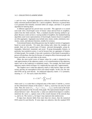 14.3. COLLECTIVE CLASSIFICATION 141
x, and vice versa. A principled approach to collective classiﬁcation would ﬁnd mu-
tually consistent predicted labels for x and its neighbors. However, in general there
is no guarantee that mutually consistent labels are unique, and there is no general
algorithm for inferring them.
A different approach has proved more successful. This approach is to extend
each node with a ﬁxed-length vector of feature values derived from its neighbors,
and/or from the whole network. Then, a standard classiﬁer learning method is ap-
plied. Because a node can have a varying number of neighbors, but standard learning
algorithms need vector representations of ﬁxed length, features based on neighbors
are often aggregates. Aggregates may include sums, means, modes, minimums, max-
imums, counts, and indicator functions, notably for existence.
Conventional features describing persons may be implicit versions of aggregates
based on social networks. For many data mining tasks where the examples are
people, there are ﬁve general types of feature: personal demographic, group de-
mographic, behavioral, situational, and social. If group demographic features, in
particular, have predictive power, it can be because they are aggregates of features
of linked people. For example, if zip code is predictive of the brand of automobile a
person will purchase, that may be because of contagion effects between people who
know each other, or see each other on the streets.
Often, the most useful vector of feature values for a node is obtained by low
rank approximation of the adjacency matrix, or of a transformation of the adjacency
matrix such as the Laplacian or modularity matrix. For example, the Enron email
adjacency matrix shown in Figure 14.1 empirically has rank only 2 approximately.
The simplest case is when the adjacency matrix is fully known, edges are undi-
rected, and they are unweighted or have real-valued weights. In this case, the stan-
dard SVD can be used directly. An undirected adjacency matrix A is symmetric,
meaning A = AT . For such a matrix the SVD is
A = USUT
=
r
k=1
λkukuT
k
where each λk is a scalar that is a diagonal entry of the matrix S and the uk vectors
are the orthonormal columns of the matrix U. Each uk vector has one entry for each
node. Then, the vector Ui1, . . . Uik = (u1)i, . . . , (uk)i can be used as the ﬁxed-
length representation of the ith node of the graph. The representation length k can be
chosen between 1 and r. Because the λi values are ordered from largest to smallest,
intuitively the vector u1 captures more of the overall structure of the network than
u2, and so on. The vectors uk for large k may represent only random noise.
If edges have discrete labels from more than two classes, then the numerical
SVD cannot be used directly. If some edges are unknown, then the standard SVD
 