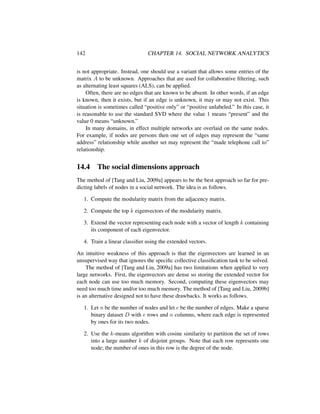 142 CHAPTER 14. SOCIAL NETWORK ANALYTICS
is not appropriate. Instead, one should use a variant that allows some entries of the
matrix A to be unknown. Approaches that are used for collaborative ﬁltering, such
as alternating least squares (ALS), can be applied.
Often, there are no edges that are known to be absent. In other words, if an edge
is known, then it exists, but if an edge is unknown, it may or may not exist. This
situation is sometimes called “positive only” or “positive unlabeled.” In this case, it
is reasonable to use the standard SVD where the value 1 means “present” and the
value 0 means “unknown.”
In many domains, in effect multiple networks are overlaid on the same nodes.
For example, if nodes are persons then one set of edges may represent the “same
address” relationship while another set may represent the “made telephone call to”
relationship.
14.4 The social dimensions approach
The method of [Tang and Liu, 2009a] appears to be the best approach so far for pre-
dicting labels of nodes in a social network. The idea is as follows.
1. Compute the modularity matrix from the adjacency matrix.
2. Compute the top k eigenvectors of the modularity matrix.
3. Extend the vector representing each node with a vector of length k containing
its component of each eigenvector.
4. Train a linear classiﬁer using the extended vectors.
An intuitive weakness of this approach is that the eigenvectors are learned in an
unsupervised way that ignores the speciﬁc collective classiﬁcation task to be solved.
The method of [Tang and Liu, 2009a] has two limitations when applied to very
large networks. First, the eigenvectors are dense so storing the extended vector for
each node can use too much memory. Second, computing these eigenvectors may
need too much time and/or too much memory. The method of [Tang and Liu, 2009b]
is an alternative designed not to have these drawbacks. It works as follows.
1. Let n be the number of nodes and let e be the number of edges. Make a sparse
binary dataset D with e rows and n columns, where each edge is represented
by ones for its two nodes.
2. Use the k-means algorithm with cosine similarity to partition the set of rows
into a large number k of disjoint groups. Note that each row represents one
node; the number of ones in this row is the degree of the node.
 