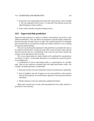 14.5. SUPERVISED LINK PREDICTION 143
3. Extend the vector representing each node with a sparse binary vector of length
k. The jth component of this vector is 1 if and only if the node has at least one
edge belonging to cluster number j.
4. Train a linear classiﬁer using the extended vectors.
14.5 Supervised link prediction
Supervised link prediction is similar to collective classiﬁcation, but involves some
additional difﬁculties. First, the label to be predicted is typically highly unbalanced:
between most pairs of nodes, there is no edge. The common response is to subsample
pairs of nodes that are not joined by an edge, but a better solution is to use a ranking
loss function during training.
The most successful general approach to link prediction is essentially the same as
for collective classiﬁcation: extend each node with a vector of feature values derived
from the network, then use a combination of the vector for each node to predict the
existence of an edge between the two nodes.
The vectors representing two nodes should not be combined by concatenation;
see Section 7.4 above. A reasonable alternative is to combine the vectors buy point-
wise multiplication.
A combination of vectors representing nodes is a representation of a possible
edge. One can also represent a potential edge with edge-based feature values. For
example, for predicting future co-authorship:
1. Keyword overlap is the most informative feature for predicting co-authorship.
2. Sum of neighbors and sum of papers are next most predictive; these features
measure the propensity of an individual as opposed to any interaction between
individuals.
3. Shortest-distance is the most informative graph-based feature.
Major open research issues are the cold-start problem for new nodes, and how to
generalize to new networks.
 