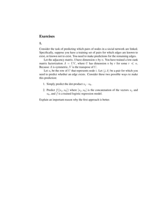 Exercises
1.
Consider the task of predicting which pairs of nodes in a social network are linked.
Speciﬁcally, suppose you have a training set of pairs for which edges are known to
exist, or known not to exist. You need to make predictions for the remaining edges.
Let the adjacency matrix A have dimension n by n. You have trained a low-rank
matrix factorization A = UV , where U has dimension n by r for some r n.
Because A is symmetric, V is the transpose of U.
Let ui be the row of U that represents node i. Let j, k be a pair for which you
need to predict whether an edge exists. Consider these two possible ways to make
this prediction:
1. Simply predict the dot-product uj · uk.
2. Predict f([uj, uk]) where [uj, uk] is the concatenation of the vectors uj and
uk, and f is a trained logistic regression model.
Explain an important reason why the ﬁrst approach is better.
 