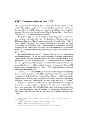 CSE 255 assignment due on June 7, 2013
This assignment is due on Friday, June 7, which is the last day of classes of the
quarter. Please place a hardcopy of your report in Eric Christiansen’s mailbox on
the second ﬂoor of the CSE building. As usual, you should be part of a team of two
students. (Remember that the ﬁnal exam will be on Tuesday June 11 from 7pm to
10pm in WLH 2111, the usual classroom for 255.)
The goal is to apply and evaluate methods to predict the presence of connections
in a social network, and/or their type. The dataset to use has information about
244 supposed terrorists. The information was compiled originally by the Proﬁles in
Terror project.1 The dataset2 was created at the University of Maryland3 and edited
at UCSD by Eric Doi and Ke Tang. This information is far from fully correct or
complete, but it is the best public data about terrorism that I know of. If you can ﬁnd
better data, or related data that would be interesting to combine with this data, please
post on Piazza.
The dataset has 851 rows and 1227 columns. Each row describes a known link
between two terrorists. The ﬁrst and second columns are id numbers between 1 and
244 for the two terrorists. The last column of the dataset indicates the type of the
known link. The value in the last column is 1 if the two terrorists are members of
the same organization, and 0 if they have some other relationship (family members,
contacted each other, or used the same facility such as a training camp). There are 461
positive same-organization links; see Figure 14.2. Of course, an unknown number of
additional unknown links exist.
Columns 3 to 614 contain 612 binary feature values for the person identiﬁed by
the ﬁrst column, and columns 615 to 1226 contain values for the same features for the
second person. Unfortunately the meaning of these features is not known precisely,
and presumably the information is quite incomplete. Zero may mean missing more
often than it means false; see Figure 14.3. For more details see a paper by Eric Doi.4
There are two different link prediction tasks for this dataset. One task is to predict
the existence of edges, regardless of their type. The other task is to distinguish be-
tween same-organization links and links of other types. Note that each task involves
only binary classiﬁcation. For the ﬁrst task the two classes can be labeled “present”
and “absent” while for the second task the classes can be labeled “colleague” and
“other.”
1
www.amazon.com/Profiles-Terror-Middle-Terrorist-Organizations/
dp/0742535258
2
cseweb.ucsd.edu/users/elkan/255/PITdata.csv
3
www.cs.umd.edu/˜sen/lbc-proj/LBC.html
4
cseweb.ucsd.edu/users/elkan/255/Eric.Doi_report.pdf
 
