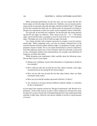 146 CHAPTER 14. SOCIAL NETWORK ANALYTICS
When measuring performance for the ﬁrst task, you can assume that the 851
known edges are the only edges that really exist. Similarly, you can measure perfor-
mance for the second task using only the edges with known labels 0 and 1. The paper
by Eric Doi considers the latter task, for which results are presented in its Figure 6.
Design your experiments so that your results can be compared to those in that table.
For each task, do ten-fold cross-validation. For the ﬁrst task, this means pretend-
ing that 85 true edges are unknown. Then, based on the 851 − 85 = 766 known
edges, and on all 244 nodes, you predict a score for each of the 244 · 243/2 potential
edges. The higher the score of the 85 held-out edges, the better.
Use a linear classiﬁer such as logistic regression to compute a score for each po-
tential edge. When computing scores, you may use features obtained from (i) the
network structure of known and/or unknown edges, (ii) properties of nodes, and (iii)
properties of pairs of nodes. For (i), use matrix factorization to convert a transforma-
tion of the adjacency matrix into a vector of feature values for each node, as discussed
in class. Investigate whether some transformations, for example some deﬁnitions of
Laplacian, are better than others.
While designing your experiments, think carefully about the following issues.
Discuss these issues in your report.
• During cross-validation, exactly what information is it legitimate to include in
test examples?
• How could you take into account the fact that, almost certainly, some edges
are present but are not among the 851 known edges?
• How can you take into account the fact that many feature values are likely
missing for many nodes?
• How can you avoid the mistakes discussed in Section 7.4 above?
• Are variations in accuracy between different methods reliable, or could they
be due to randomness?
In your report, have separate sections for “Design of experiments” and “Results of ex-
periments.” In the results section, in order to allow comparisons with previous work,
do report 0/1 accuracy for the task of distinguishing between same-organization links
and links of other types. However, also discuss whether or not this is a good measure
of success.
 