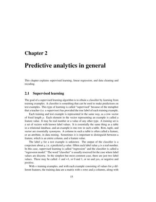 Chapter 2
Predictive analytics in general
This chapter explains supervised learning, linear regression, and data cleaning and
recoding.
2.1 Supervised learning
The goal of a supervised learning algorithm is to obtain a classiﬁer by learning from
training examples. A classiﬁer is something that can be used to make predictions on
test examples. This type of learning is called “supervised” because of the metaphor
that a teacher (i.e. a supervisor) has provided the true label of each training example.
Each training and test example is represented in the same way, as a row vector
of ﬁxed length p. Each element in the vector representing an example is called a
feature value. It may be real number or a value of any other type. A training set is
a set of vectors with known label values. It is essentially the same thing as a table
in a relational database, and an example is one row in such a table. Row, tuple, and
vector are essentially synonyms. A column in such a table is often called a feature,
or an attribute, in data mining. Sometimes it is important to distinguish between a
feature, which is an entire column, and a feature value.
The label y for a test example is unknown. The output of the classiﬁer is a
conjecture about y, i.e. a predicted y value. Often each label value y is a real number.
In this case, supervised learning is called “regression” and the classiﬁer is called a
“regression model.” The word “classiﬁer” is usually reserved for the case where label
values are discrete. In the simplest but most common case, there are just two label
values. These may be called -1 and +1, or 0 and 1, or no and yes, or negative and
positive.
With n training examples, and with each example consisting of values for p dif-
ferent features, the training data are a matrix with n rows and p columns, along with
15
 