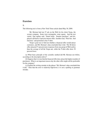 Exercises
1.
The following text is from a New York Times article dated May 30, 2009.
Mr. Herman had run 27 ads on the Web for his client Vespa, the
scooter company. Some were rectangular, some square. And the text
varied: One tagline said, “Smart looks. Smarter purchase,” and dis-
played a $0 down, 0 percent interest offer. Another read, “Pure fun. And
function,” and promoted a free T-shirt.
Vespa’s goal was to ﬁnd out whether a ﬁnancial offer would attract
customers, and Mr. Herman’s data concluded that it did. The $0 down
offer attracted 71 percent more responses from one group of Web surfers
than the average of all the Vespa ads, while the T-shirt offer drew 29
percent fewer.
(a) What basic principle of the scientiﬁc method did Mr. Herman not follow,
according to the description above?
(b) Suppose that it is true that the ﬁnancial offer does attract the highest number of
purchasers. What is an important reason why the other offer might still be preferable
for the company?
(c) Explain the writing mistake in the phrase “Mr. Herman’s data concluded that
it did.” Note that the error is relatively high-level; it is not a spelling or grammar
mistake.
 