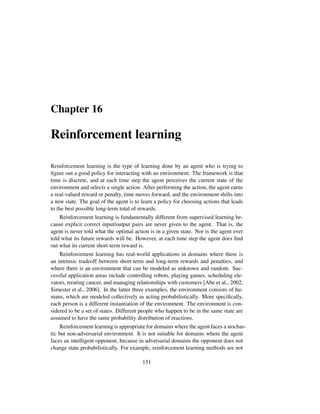 Chapter 16
Reinforcement learning
Reinforcement learning is the type of learning done by an agent who is trying to
ﬁgure out a good policy for interacting with an environment. The framework is that
time is discrete, and at each time step the agent perceives the current state of the
environment and selects a single action. After performing the action, the agent earns
a real-valued reward or penalty, time moves forward, and the environment shifts into
a new state. The goal of the agent is to learn a policy for choosing actions that leads
to the best possible long-term total of rewards.
Reinforcement learning is fundamentally different from supervised learning be-
cause explicit correct input/output pairs are never given to the agent. That is, the
agent is never told what the optimal action is in a given state. Nor is the agent ever
told what its future rewards will be. However, at each time step the agent does ﬁnd
out what its current short-term reward is.
Reinforcement learning has real-world applications in domains where there is
an intrinsic tradeoff between short-term and long-term rewards and penalties, and
where there is an environment that can be modeled as unknown and random. Suc-
cessful application areas include controlling robots, playing games, scheduling ele-
vators, treating cancer, and managing relationships with customers [Abe et al., 2002,
Simester et al., 2006]. In the latter three examples, the environment consists of hu-
mans, which are modeled collectively as acting probabilistically. More speciﬁcally,
each person is a different instantiation of the environment. The environment is con-
sidered to be a set of states. Different people who happen to be in the same state are
assumed to have the same probability distribution of reactions.
Reinforcement learning is appropriate for domains where the agent faces a stochas-
tic but non-adversarial environment. It is not suitable for domains where the agent
faces an intelligent opponent, because in adversarial domains the opponent does not
change state probabilistically. For example, reinforcement learning methods are not
151
 
