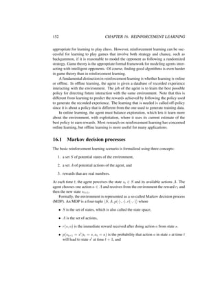152 CHAPTER 16. REINFORCEMENT LEARNING
appropriate for learning to play chess. However, reinforcement learning can be suc-
cessful for learning to play games that involve both strategy and chance, such as
backgammon, if it is reasonable to model the opponent as following a randomized
strategy. Game theory is the appropriate formal framework for modeling agents inter-
acting with intelligent opponents. Of course, ﬁnding good algorithms is even harder
in game theory than in reinforcement learning.
A fundamental distinction in reinforcement learning is whether learning is online
or ofﬂine. In ofﬂine learning, the agent is given a database of recorded experience
interacting with the environment. The job of the agent is to learn the best possible
policy for directing future interaction with the same environment. Note that this is
different from learning to predict the rewards achieved by following the policy used
to generate the recorded experience. The learning that is needed is called off-policy
since it is about a policy that is different from the one used to generate training data.
In online learning, the agent must balance exploration, which lets it learn more
about the environment, with exploitation, where it uses its current estimate of the
best policy to earn rewards. Most research on reinforcement learning has concerned
online learning, but ofﬂine learning is more useful for many applications.
16.1 Markov decision processes
The basic reinforcement learning scenario is formalized using three concepts:
1. a set S of potential states of the environment,
2. a set A of potential actions of the agent, and
3. rewards that are real numbers.
At each time t, the agent perceives the state st ∈ S and its available actions A. The
agent chooses one action a ∈ A and receives from the environment the reward rt and
then the new state st+1.
Formally, the environment is represented as a so-called Markov decision process
(MDP). An MDP is a four-tuple S, A, p(·|·, ·), r(·, ·) where
• S is the set of states, which is also called the state space,
• A is the set of actions,
• r(s, a) is the immediate reward received after doing action a from state s.
• p(st+1 = s |st = s, at = a) is the probability that action a in state s at time t
will lead to state s at time t + 1, and
 