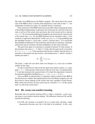 16.2. RL VERSUS COST-SENSITIVE LEARNING 153
The states of an MDP possess the Markov property. This means that if the current
state of the MDP at time t is known, then transitions to a new state at time t + 1 are
independent of all previous states. In a nutshell, history is irrelevant.
Some extensions of the MDP framework are possible without changing the nature
of the problem fundamentally. In particular, the reward may be a function of the next
state as well as of the current state and action, that is the reward can be a function
r(s, a, s ). Or, for maximal mathematical simplicity, the reward can be a function just
of the current state, r(s). Or, the MDP deﬁnition can be extended to allow r to be
stochastic as opposed to deterministic. In this case, p(r|s, a, s ) is the probability that
the immediate reward is r, given state s, action a, and next state s . It is crucial that
the probability distributions of state transitions and rewards are stationary: transitions
and rewards may be stochastic, but their probabilities are the same at all times.
The goal of the agent is to maximize a cumulative function R of the rewards. If
the maximum time step is t = T where T is ﬁnite, then the goal can be to maximize
R = r0 + r1 + . . . + rT . If the maximum time horizon is inﬁnite, then the goal is to
maximize a discounted sum that involves a discounting factor γ, which is usually a
number just under 1:
R =
∞
t=0
γt
r(st, at).
The factor γ makes the sum above ﬁnite even though it is a sum over an inﬁnite
number of time steps.
In order to maximize its total reward, the agent must acquire a policy, i.e. a map-
ping π : S → A that speciﬁes which action to take for every state. An optimal policy
π∗ is one that maximizes the expected value of R, where the expectation is based on
the transition probability distribution p(st+1 = s |st = s, at = π∗(st)).
Given an MDP, an optimal policy is sometimes called a solution of the MDP. If
the time horizon is inﬁnite, then optimal policies have the Markov property also: the
best action to choose depends on the current state only, regardless of prior history.
With a ﬁnite time horizon, the best action may be a function π∗(s, t) of the current
time t as well as the current state t.
16.2 RL versus cost-sensitive learning
Remember that cost-sensitive learning (CSL) is rather a misnomer; a more accu-
rate name is cost-sensitive decision-making. The differences between CSL and RL
include the following.
• In CSL, the customer is assumed to be in a certain state, and then a single
characteristic becomes true; this is the label to be predicted. In RL, every
 