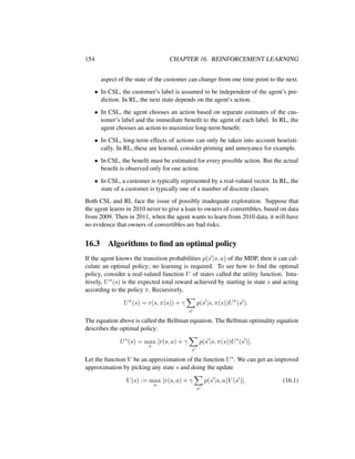 154 CHAPTER 16. REINFORCEMENT LEARNING
aspect of the state of the customer can change from one time point to the next.
• In CSL, the customer’s label is assumed to be independent of the agent’s pre-
diction. In RL, the next state depends on the agent’s action.
• In CSL, the agent chooses an action based on separate estimates of the cus-
tomer’s label and the immediate beneﬁt to the agent of each label. In RL, the
agent chooses an action to maximize long-term beneﬁt.
• In CSL, long-term effects of actions can only be taken into account heuristi-
cally. In RL, these are learned; consider priming and annoyance for example.
• In CSL, the beneﬁt must be estimated for every possible action. But the actual
beneﬁt is observed only for one action.
• In CSL, a customer is typically represented by a real-valued vector. In RL, the
state of a customer is typically one of a number of discrete classes.
Both CSL and RL face the issue of possibly inadequate exploration. Suppose that
the agent learns in 2010 never to give a loan to owners of convertibles, based on data
from 2009. Then in 2011, when the agent wants to learn from 2010 data, it will have
no evidence that owners of convertibles are bad risks.
16.3 Algorithms to ﬁnd an optimal policy
If the agent knows the transition probabilities p(s |s, a) of the MDP, then it can cal-
culate an optimal policy; no learning is required. To see how to ﬁnd the optimal
policy, consider a real-valued function U of states called the utility function. Intu-
itively, Uπ(s) is the expected total reward achieved by starting in state s and acting
according to the policy π. Recursively,
Uπ
(s) = r(s, π(s)) + γ
s
p(s |s, π(s))Uπ
(s ).
The equation above is called the Bellman equation. The Bellman optimality equation
describes the optimal policy:
U∗
(s) = max
a
[r(s, a) + γ
s
p(s |s, π(s))U∗
(s )].
Let the function V be an approximation of the function U∗. We can get an improved
approximation by picking any state s and doing the update
V (s) := max
a
[r(s, a) + γ
s
p(s |s, a)V (s )]. (16.1)
 