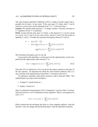 16.3. ALGORITHMS TO FIND AN OPTIMAL POLICY 155
The value iteration algorithm of Bellman (1957) is simply to do this single step re-
peatedly for all states s in any order. If the state space S is ﬁnite, then V can be
stored as a vector and it can be initialized to be V (s) = 0 for each state s.
Lemma: The optimal utility function U∗ is unique, and the V function converges to
U∗ regardless of how V is initialized.
Proof: Assume that the state space S is ﬁnite, so the function V (s) can be viewed
as a vector. Let V1 and V2 be two such vectors, and let V1 and V2 be the results of
updating V1 and V2. Consider the maximum discrepancy between V1 and V2:
d = max {V1 − V2}
= max {max
a1
[r(s, a1) + γ
s
p(s |s, a1)V1(s )]
− max
a2
[r(s, a2) + γ
s
p(s |s, a2)V2(s )]}.
This maximum discrepancy goes to zero.
At any point in the algorithm, a current guess for the optimal policy can be com-
puted from the approximate utility function V as
π(s) = argmax
a
[r(s, a) + γ
s
p(s |s, a)V (s )]. (16.2)
Note that (16.2) is identical to (16.1) except for the argmax operator in the place of
the max operator. An important fact about the value iteration method is that π(s)
may converge to the optimal policy long before V converges to the true U.
An alternative algorithm called policy iteration is due to Howard (1960). This
method repeats two steps until convergence:
1. Compute V exactly based on π.
2. Update π based on V .
Step 2 is performed using Equation (16.2). Computing V exactly in Step 1 is formu-
lated and solved as a set of simultaneous linear equations. There is one equation for
each s in S:
V (s) = r(s, π(s)) + γ
s
p(s |s, a)V (s ).
Policy iteration has the advantage that there is a clear stopping condition: when the
function π does not change after performing Step 1, then the algorithm terminates.
 