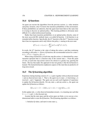 156 CHAPTER 16. REINFORCEMENT LEARNING
16.4 Q functions
An agent can execute the algorithms from the previous section, i.e. value iteration
and policy iteration, only if it knows the transition probabilities of the environment.
If these probabilities are unknown, then the agent must learn them at the same time
it is trying to discover an optimal policy. This learning problem is obviously more
difﬁcult. It is called reinforcement learning.
Rather than learn transition probabilities or an optimal policy directly, some of
the most successful RL methods learn a so-called Q function. A Q function is an
extended utility function. Speciﬁcally, the Qπ function is like the Uπ function except
that it has two arguments and it only follows the policy π starting in the next state:
Qπ
(s, a) = r(s, a) + γ
s
p(s |s, a)Qπ
(s , π(s )).
In words, the Qπ function is the value of taking the action a and then continuing
according to the policy π. Given a Q function, the recommended action for a state s
is ˆa = πQ(s) = argmaxa Q(s, a).
When using a Q function, at each time step the action a is determined by a max-
imization operation that is a function only of the current state s. From this point
of view, at each time step actions seem to be chosen in a greedy way, ignoring the
future. The key that makes the approach in fact not greedy is that the Q function is
learned. The learned Q function emphasizes aspects of the state that are predictive of
long-term reward.
16.5 The Q-learning algorithm
Experience during learning consists of s, a pairs together with an observed reward
r and an observed next state s . That is, the agent was in state s, it tried doing a, it
received r, and s happened. The agent can use each such fragment of experience
to update the Q function directly. For any state st and any action at, the agent can
update the Q function as follows:
Q(st, at) := (1 − α)Q(st, at) + α[rt + γ max
a
Q(st+1, a)].
In this update rule, rt is the observed immediate reward, α is a learning rate such that
0 < α < 1, and γ is the discount rate.
Assume that the state space and the action space are ﬁnite, so we can use a two-
dimensional table to store the Q function. The Q learning algorithm is as follows:
1. Initialize Q values, and start in some state s0.
 