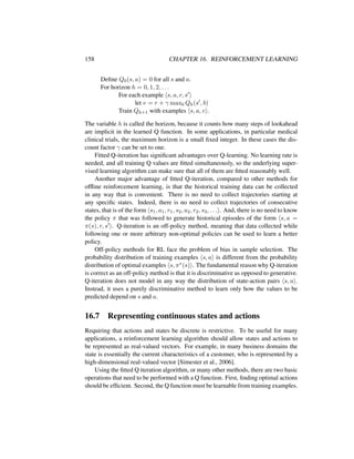 158 CHAPTER 16. REINFORCEMENT LEARNING
Deﬁne Q0(s, a) = 0 for all s and a.
For horizon h = 0, 1, 2, . . .
For each example s, a, r, s
let v = r + γ maxb Qh(s , b)
Train Qh+1 with examples s, a, v .
The variable h is called the horizon, because it counts how many steps of lookahead
are implicit in the learned Q function. In some applications, in particular medical
clinical trials, the maximum horizon is a small ﬁxed integer. In these cases the dis-
count factor γ can be set to one.
Fitted Q-iteration has signiﬁcant advantages over Q-learning. No learning rate is
needed, and all training Q values are ﬁtted simultaneously, so the underlying super-
vised learning algorithm can make sure that all of them are ﬁtted reasonably well.
Another major advantage of ﬁtted Q-iteration, compared to other methods for
ofﬂine reinforcement learning, is that the historical training data can be collected
in any way that is convenient. There is no need to collect trajectories starting at
any speciﬁc states. Indeed, there is no need to collect trajectories of consecutive
states, that is of the form s1, a1, r1, s2, a2, r2, s3, . . . . And, there is no need to know
the policy π that was followed to generate historical episodes of the form s, a =
π(s), r, s . Q-iteration is an off-policy method, meaning that data collected while
following one or more arbitrary non-optimal policies can be used to learn a better
policy.
Off-policy methods for RL face the problem of bias in sample selection. The
probability distribution of training examples s, a is different from the probability
distribution of optimal examples s, π∗(s) . The fundamental reason why Q-iteration
is correct as an off-policy method is that it is discriminative as opposed to generative.
Q-iteration does not model in any way the distribution of state-action pairs s, a .
Instead, it uses a purely discriminative method to learn only how the values to be
predicted depend on s and a.
16.7 Representing continuous states and actions
Requiring that actions and states be discrete is restrictive. To be useful for many
applications, a reinforcement learning algorithm should allow states and actions to
be represented as real-valued vectors. For example, in many business domains the
state is essentially the current characteristics of a customer, who is represented by a
high-dimensional real-valued vector [Simester et al., 2006].
Using the ﬁtted Q iteration algorithm, or many other methods, there are two basic
operations that need to be performed with a Q function. First, ﬁnding optimal actions
should be efﬁcient. Second, the Q function must be learnable from training examples.
 