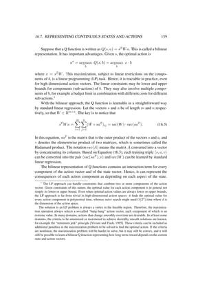 16.7. REPRESENTING CONTINUOUS STATES AND ACTIONS 159
Suppose that a Q function is written as Q(s, a) = sT Wa. This is called a bilinear
representation. It has important advantages. Given s, the optimal action is
a∗
= argmax
b
Q(s, b) = argmax
b
x · b
where x = sT W. This maximization, subject to linear restrictions on the compo-
nents of b, is a linear programming (LP) task. Hence, it is tractable in practice, even
for high-dimensional action vectors. The linear constraints may be lower and upper
bounds for components (sub-actions) of b. They may also involve multiple compo-
nents of b, for example a budget limit in combination with different costs for different
sub-actions.1
With the bilinear approach, the Q function is learnable in a straightforward way
by standard linear regression. Let the vectors s and a be of length m and n respec-
tively, so that W ∈ Rm×n. The key is to notice that
sT
Wa =
m
i=1
n
j=1
(W ◦ saT
)ij = vec(W) · vec(saT
). (16.3)
In this equation, saT is the matrix that is the outer product of the vectors s and a, and
◦ denotes the elementwise product of two matrices, which is sometimes called the
Hadamard product. The notation vec(A) means the matrix A converted into a vector
by concatenating its columns. Based on Equation (16.3), each training triple s, a, v
can be converted into the pair vec(saT ), v and vec(W) can be learned by standard
linear regression.
The bilinear representation of Q functions contains an interaction term for every
component of the action vector and of the state vector. Hence, it can represent the
consequences of each action component as depending on each aspect of the state.
1
The LP approach can handle constraints that combine two or more components of the action
vector. Given constraints of this nature, the optimal value for each action component is in general not
simply its lower or upper bound. Even when optimal action values are always lower or upper bounds,
the LP approach is far from trivial in high-dimensional action spaces: it ﬁnds the optimal value for
every action component in polynomial time, whereas naive search might need O(2d
) time where d is
the dimension of the action space.
The solution to an LP problem is always a vertex in the feasible region. Therefore, the maximiza-
tion operation always selects a so-called “bang-bang” action vector, each component of which is an
extreme value. In many domains, actions that change smoothly over time are desirable. In at least some
domains, the criteria to be minimized or maximized to achieve desirably smooth solutions are known,
for example the “minimum jerk” principle [Viviani and Flash, 1995]. These criteria can be included as
additional penalties in the maximization problem to be solved to ﬁnd the optimal action. If the criteria
are nonlinear, the maximization problem will be harder to solve, but it may still be convex, and it will
still be possible to learn a bilinear Q function representing how long-term reward depends on the current
state and action vectors.
 