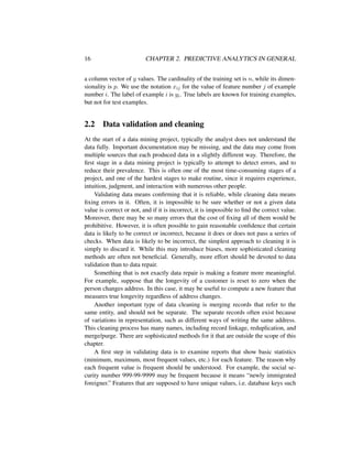 16 CHAPTER 2. PREDICTIVE ANALYTICS IN GENERAL
a column vector of y values. The cardinality of the training set is n, while its dimen-
sionality is p. We use the notation xij for the value of feature number j of example
number i. The label of example i is yi. True labels are known for training examples,
but not for test examples.
2.2 Data validation and cleaning
At the start of a data mining project, typically the analyst does not understand the
data fully. Important documentation may be missing, and the data may come from
multiple sources that each produced data in a slightly different way. Therefore, the
ﬁrst stage in a data mining project is typically to attempt to detect errors, and to
reduce their prevalence. This is often one of the most time-consuming stages of a
project, and one of the hardest stages to make routine, since it requires experience,
intuition, judgment, and interaction with numerous other people.
Validating data means conﬁrming that it is reliable, while cleaning data means
ﬁxing errors in it. Often, it is impossible to be sure whether or not a given data
value is correct or not, and if it is incorrect, it is impossible to ﬁnd the correct value.
Moreover, there may be so many errors that the cost of ﬁxing all of them would be
prohibitive. However, it is often possible to gain reasonable conﬁdence that certain
data is likely to be correct or incorrect, because it does or does not pass a series of
checks. When data is likely to be incorrect, the simplest approach to cleaning it is
simply to discard it. While this may introduce biases, more sophisticated cleaning
methods are often not beneﬁcial. Generally, more effort should be devoted to data
validation than to data repair.
Something that is not exactly data repair is making a feature more meaningful.
For example, suppose that the longevity of a customer is reset to zero when the
person changes address. In this case, it may be useful to compute a new feature that
measures true longevity regardless of address changes.
Another important type of data cleaning is merging records that refer to the
same entity, and should not be separate. The separate records often exist because
of variations in representation, such as different ways of writing the same address.
This cleaning process has many names, including record linkage, reduplication, and
merge/purge. There are sophisticated methods for it that are outside the scope of this
chapter.
A ﬁrst step in validating data is to examine reports that show basic statistics
(minimum, maximum, most frequent values, etc.) for each feature. The reason why
each frequent value is frequent should be understood. For example, the social se-
curity number 999-99-9999 may be frequent because it means “newly immigrated
foreigner.” Features that are supposed to have unique values, i.e. database keys such
 
