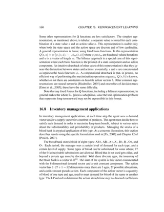 160 CHAPTER 16. REINFORCEMENT LEARNING
Some other representations for Q functions are less satisfactory. The simplest rep-
resentation, as mentioned above, is tabular: a separate value is stored for each com-
bination of a state value s and an action value a. This representation is usable only
when both the state space and the action space are discrete and of low cardinality.
A general representation is linear, using ﬁxed basis functions. In this representation
Q(s, a) = w·[φ1(s, a), · · · , φm(s, a)] where φ1 to φm are ﬁxed real-valued functions
and w is a vector of length m. The bilinear approach is a special case of this repre-
sentation where each basis function is the product of a state component and an action
component. An intuitive drawback of other cases of this representation is that they ig-
nore the distinction between states and actions: essentially, s and a are concatenated
as inputs to the basis functions φi. A computational drawback is that, in general, no
efﬁcient way of performing the maximization operation argmaxb Q(s, b) is known,
whether or not there are constraints on feasible action vectors b. Other common rep-
resentations are neural networks [Riedmiller, 2005] and ensembles of decision trees
[Ernst et al., 2005]; these have the same difﬁculty.
Note that any ﬁxed format for Q functions, including a bilinear representation, in
general makes the whole RL process suboptimal, since the true optimization problem
that represents long-term reward may not be expressible in this format.
16.8 Inventory management applications
In inventory management applications, at each time step the agent sees a demand
vector and/or a supply vector for a number of products. The agent must decide how to
satisfy each demand in order to maximize long-term beneﬁt, subject to various rules
about the substitutability and perishability of products. Managing the stocks of a
blood bank is a typical application of this type. As a concrete illustration, this section
describes results using the speciﬁc formulation used in [Yu, 2007] and Chapter 12 of
[Powell, 2007].
The blood bank stores blood of eight types: AB+, AB-, A+, A-, B+, B-, O+, and
O-. Each period, the manager sees a certain level of demand for each type, and a
certain level of supply. Some types of blood can be substituted for some others; 27
of the 64 conceivable substitutions are allowed. Blood that is not used gets older, and
beyond a certain age must be discarded. With three discrete ages, the inventory of
the blood bank is a vector in R24. The state of the system is this vector concatenated
with the 8-dimensional demand vector and a unit constant component. The action
vector has 3 · 27 + 1 = 82 dimensions since there are 3 ages, 27 possible allocations,
and a unit constant pseudo-action. Each component of the action vector is a quantity
of blood of one type and age, used to meet demand for blood of the same or another
type. The LP solved to determine the action at each time step has learned coefﬁcients
 