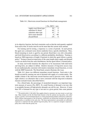 16.8. INVENTORY MANAGEMENT APPLICATIONS 161
Table 16.1: Short-term reward functions for blood bank management.
[Yu, 2007] new
supply exact blood type 50 0
substitute O- blood 60 0
substitute other type 45 0
fail to meet demand 0 -60
discard blood -20 0
in its objective function, but ﬁxed constraints such as that the total quantity supplied
from each of the 24 stocks must be not be more than the current stock amount.
For training and for testing, a trajectory is a series of periods. In each period,
the agent sees a demand vector drawn randomly from a speciﬁc distribution. Then,
blood remaining in stock is aged by one period, blood that is too old is discarded,
and fresh blood arrives according to a different probability distribution. Training is
based on 1000 trajectories of length 10 periods in which the agent follows a greedy
policy.2 Testing is based on trajectories of the same length where supply and demand
vectors are drawn from the same distributions, but the agent follows a learned policy.
In many real-world situations the objectives to be maximized, both short-term
and long-term, are subject to debate. Intuitive measures of long-term success may
be not mathematically consistent with intuitive immediate reward functions, or even
with the MDP framework. The blood bank scenario illustrates this issue.
Table 16.1 shows two different immediate reward functions. Each entry is the
beneﬁt accrued by meeting one unit of demand with supply of a certain nature. The
middle column is the short-term reward function used in previous work, while the
right column is an alternative that is more consistent with the long-term evaluation
measure used previously (described below).
For a blood bank, the percentage of unsatisﬁed demand is an important long-
term measure of success [Yu, 2007]. If a small fraction of demand is not met, that
is acceptable because all high-priority demands can still be met. However, if more
than 10% of demand for any type is not met in a given period, then some patients
2
The greedy policy is the policy that supplies blood to maximize one-step reward, at each time
step. Many domains are like the blood bank domain in that the optimal one-step policy, also called
myopic or greedy, can be formulated directly as a linear programming problem with known coefﬁcients.
With a bilinear representation of the Q function, coefﬁcients are learned that formulate the long-term
optimal policy as a problem in the same class. The linear representation is presumably not sufﬁciently
expressive to represent the truly optimal long-term policy, but it is expressive enough to represent a
policy that is better than the greedy one.
 