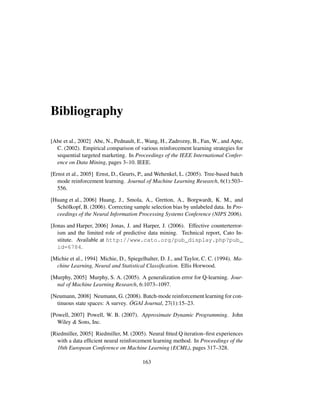 Bibliography
[Abe et al., 2002] Abe, N., Pednault, E., Wang, H., Zadrozny, B., Fan, W., and Apte,
C. (2002). Empirical comparison of various reinforcement learning strategies for
sequential targeted marketing. In Proceedings of the IEEE International Confer-
ence on Data Mining, pages 3–10. IEEE.
[Ernst et al., 2005] Ernst, D., Geurts, P., and Wehenkel, L. (2005). Tree-based batch
mode reinforcement learning. Journal of Machine Learning Research, 6(1):503–
556.
[Huang et al., 2006] Huang, J., Smola, A., Gretton, A., Borgwardt, K. M., and
Sch¨olkopf, B. (2006). Correcting sample selection bias by unlabeled data. In Pro-
ceedings of the Neural Information Processing Systems Conference (NIPS 2006).
[Jonas and Harper, 2006] Jonas, J. and Harper, J. (2006). Effective counterterror-
ism and the limited role of predictive data mining. Technical report, Cato In-
stitute. Available at http://www.cato.org/pub_display.php?pub_
id=6784.
[Michie et al., 1994] Michie, D., Spiegelhalter, D. J., and Taylor, C. C. (1994). Ma-
chine Learning, Neural and Statistical Classiﬁcation. Ellis Horwood.
[Murphy, 2005] Murphy, S. A. (2005). A generalization error for Q-learning. Jour-
nal of Machine Learning Research, 6:1073–1097.
[Neumann, 2008] Neumann, G. (2008). Batch-mode reinforcement learning for con-
tinuous state spaces: A survey. ¨OGAI Journal, 27(1):15–23.
[Powell, 2007] Powell, W. B. (2007). Approximate Dynamic Programming. John
Wiley & Sons, Inc.
[Riedmiller, 2005] Riedmiller, M. (2005). Neural ﬁtted Q iteration–ﬁrst experiences
with a data efﬁcient neural reinforcement learning method. In Proceedings of the
16th European Conference on Machine Learning (ECML), pages 317–328.
163
 