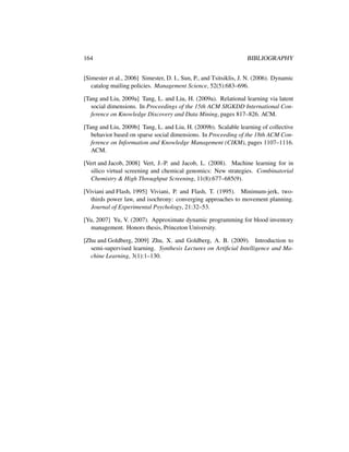 164 BIBLIOGRAPHY
[Simester et al., 2006] Simester, D. I., Sun, P., and Tsitsiklis, J. N. (2006). Dynamic
catalog mailing policies. Management Science, 52(5):683–696.
[Tang and Liu, 2009a] Tang, L. and Liu, H. (2009a). Relational learning via latent
social dimensions. In Proceedings of the 15th ACM SIGKDD International Con-
ference on Knowledge Discovery and Data Mining, pages 817–826. ACM.
[Tang and Liu, 2009b] Tang, L. and Liu, H. (2009b). Scalable learning of collective
behavior based on sparse social dimensions. In Proceeding of the 18th ACM Con-
ference on Information and Knowledge Management (CIKM), pages 1107–1116.
ACM.
[Vert and Jacob, 2008] Vert, J.-P. and Jacob, L. (2008). Machine learning for in
silico virtual screening and chemical genomics: New strategies. Combinatorial
Chemistry & High Throughput Screening, 11(8):677–685(9).
[Viviani and Flash, 1995] Viviani, P. and Flash, T. (1995). Minimum-jerk, two-
thirds power law, and isochrony: converging approaches to movement planning.
Journal of Experimental Psychology, 21:32–53.
[Yu, 2007] Yu, V. (2007). Approximate dynamic programming for blood inventory
management. Honors thesis, Princeton University.
[Zhu and Goldberg, 2009] Zhu, X. and Goldberg, A. B. (2009). Introduction to
semi-supervised learning. Synthesis Lectures on Artiﬁcial Intelligence and Ma-
chine Learning, 3(1):1–130.
 